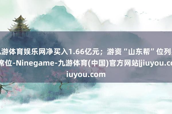 九游体育娱乐网净买入1.66亿元；游资“山东帮”位列买五席位-Ninegame-九游体育(中国)官方网站|jiuyou.com