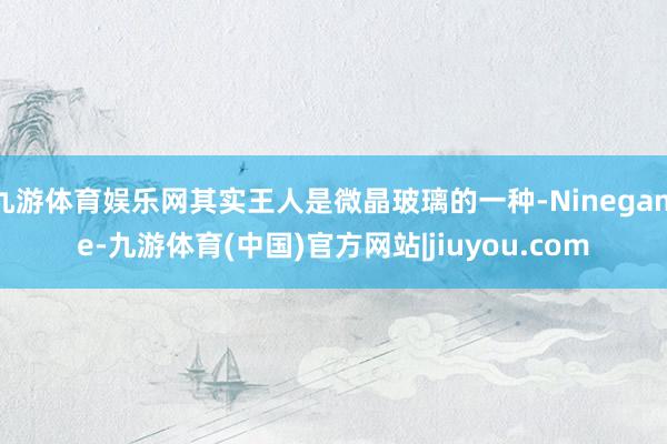 九游体育娱乐网其实王人是微晶玻璃的一种-Ninegame-九游体育(中国)官方网站|jiuyou.com