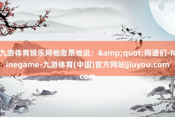 九游体育娱乐网他激昂地说：&quot;同道们-Ninegame-九游体育(中国)官方网站|jiuyou.com