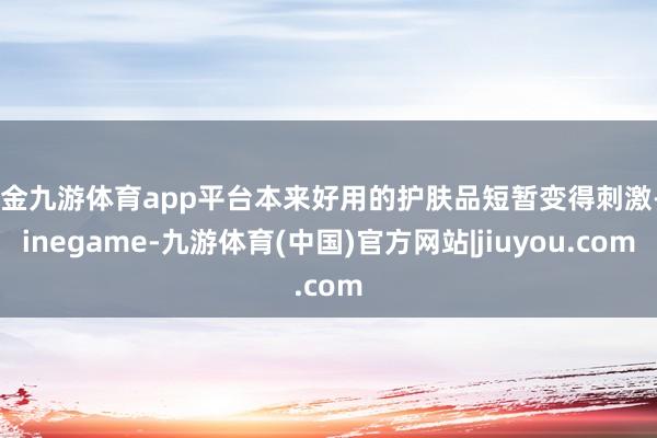 现金九游体育app平台本来好用的护肤品短暂变得刺激-Ninegame-九游体育(中国)官方网站|jiuyou.com