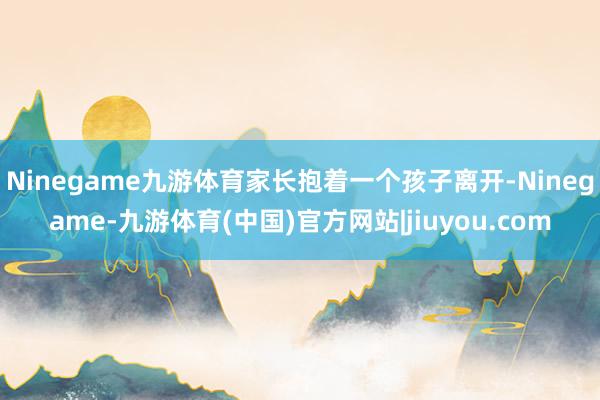 Ninegame九游体育家长抱着一个孩子离开-Ninegame-九游体育(中国)官方网站|jiuyou.com