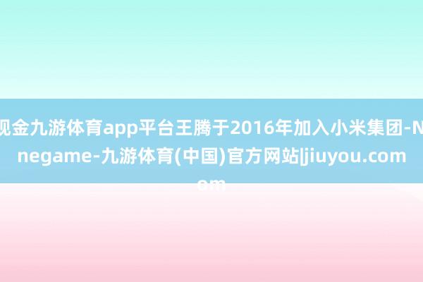 现金九游体育app平台王腾于2016年加入小米集团-Ninegame-九游体育(中国)官方网站|jiuyou.com