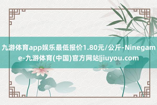 九游体育app娱乐最低报价1.80元/公斤-Ninegame-九游体育(中国)官方网站|jiuyou.com