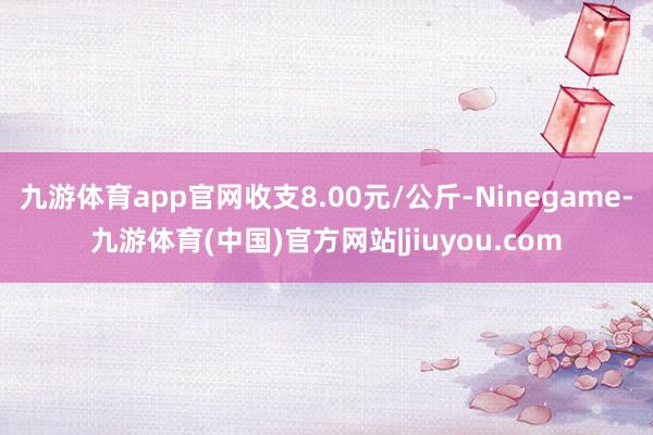 九游体育app官网收支8.00元/公斤-Ninegame-九游体育(中国)官方网站|jiuyou.com