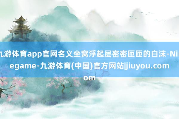 九游体育app官网名义坐窝浮起层密密匝匝的白沫-Ninegame-九游体育(中国)官方网站|jiuyou.com