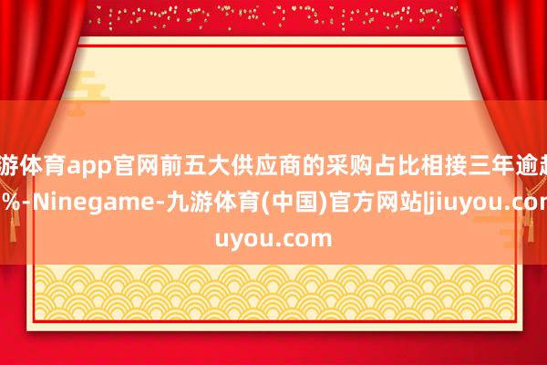 九游体育app官网前五大供应商的采购占比相接三年逾越80%-Ninegame-九游体育(中国)官方网站|jiuyou.com
