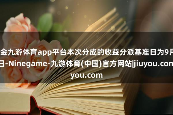 现金九游体育app平台本次分成的收益分派基准日为9月9日-Ninegame-九游体育(中国)官方网站|jiuyou.com