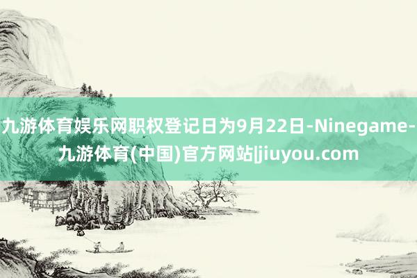 九游体育娱乐网职权登记日为9月22日-Ninegame-九游体育(中国)官方网站|jiuyou.com