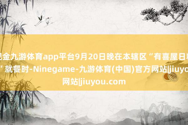 现金九游体育app平台9月20日晚在本辖区“有喜屋日料居酒屋”就餐时-Ninegame-九游体育(中国)官方网站|jiuyou.com