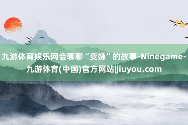 九游体育娱乐网会聊聊“变嫌”的故事-Ninegame-九游体育(中国)官方网站|jiuyou.com