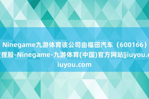 Ninegame九游体育该公司由福田汽车（600166）全资捏股-Ninegame-九游体育(中国)官方网站|jiuyou.com