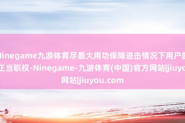 Ninegame九游体育尽最大用功保障进击情况下用户的安全与正当职权-Ninegame-九游体育(中国)官方网站|jiuyou.com