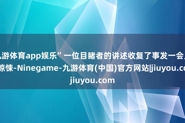 九游体育app娱乐”一位目睹者的讲述收复了事发一会儿的惊悚-Ninegame-九游体育(中国)官方网站|jiuyou.com