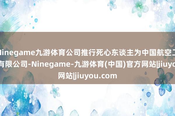 Ninegame九游体育公司推行死心东谈主为中国航空工业集团有限公司-Ninegame-九游体育(中国)官方网站|jiuyou.com