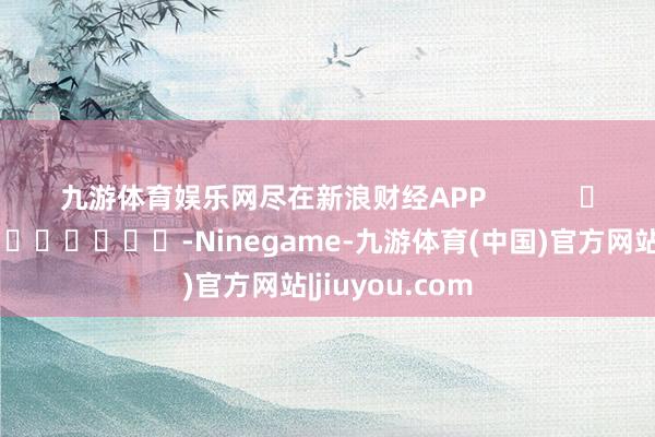 九游体育娱乐网尽在新浪财经APP -Ninegame-九游体育(中国)官方网站|jiuyou.com