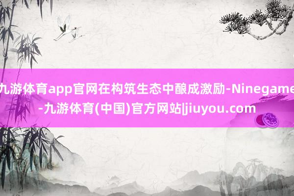 九游体育app官网在构筑生态中酿成激励-Ninegame-九游体育(中国)官方网站|jiuyou.com