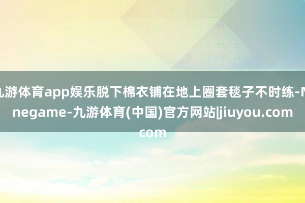 九游体育app娱乐脱下棉衣铺在地上圈套毯子不时练-Ninegame-九游体育(中国)官方网站|jiuyou.com