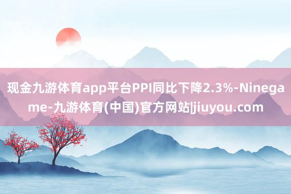 现金九游体育app平台PPI同比下降2.3%-Ninegame-九游体育(中国)官方网站|jiuyou.com