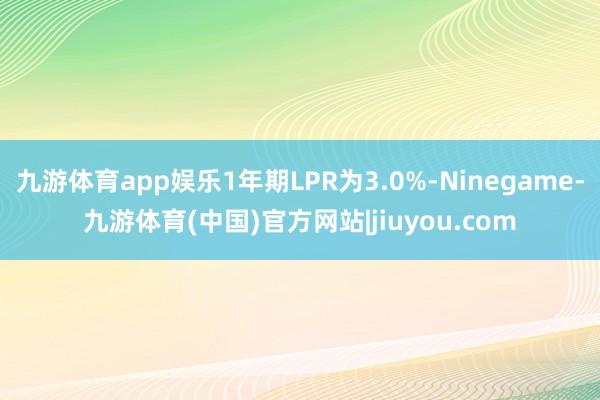 九游体育app娱乐1年期LPR为3.0%-Ninegame-九游体育(中国)官方网站|jiuyou.com