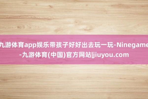 九游体育app娱乐带孩子好好出去玩一玩-Ninegame-九游体育(中国)官方网站|jiuyou.com