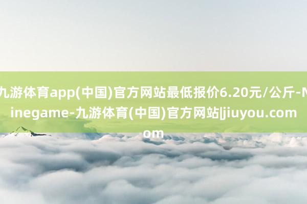 九游体育app(中国)官方网站最低报价6.20元/公斤-Ninegame-九游体育(中国)官方网站|jiuyou.com