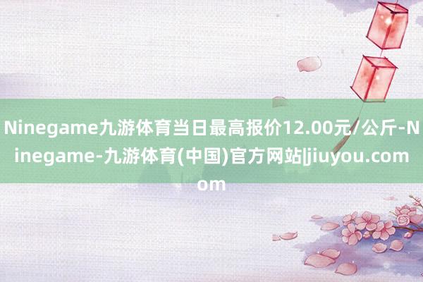 Ninegame九游体育当日最高报价12.00元/公斤-Ninegame-九游体育(中国)官方网站|jiuyou.com