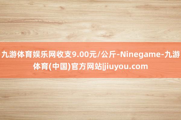 九游体育娱乐网收支9.00元/公斤-Ninegame-九游体育(中国)官方网站|jiuyou.com