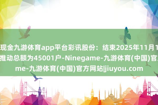 现金九游体育app平台彩讯股份:结束2025年11月10日公司登记在册的推动总额为45001户-Ninegame-九游体育(中国)官方网站|jiuyou.com