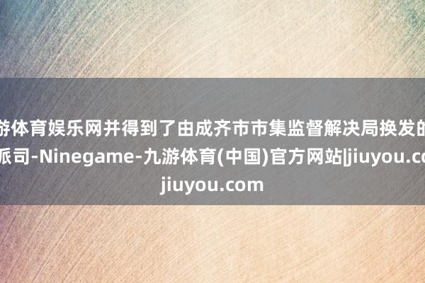 九游体育娱乐网并得到了由成齐市市集监督解决局换发的生意派司-Ninegame-九游体育(中国)官方网站|jiuyou.com