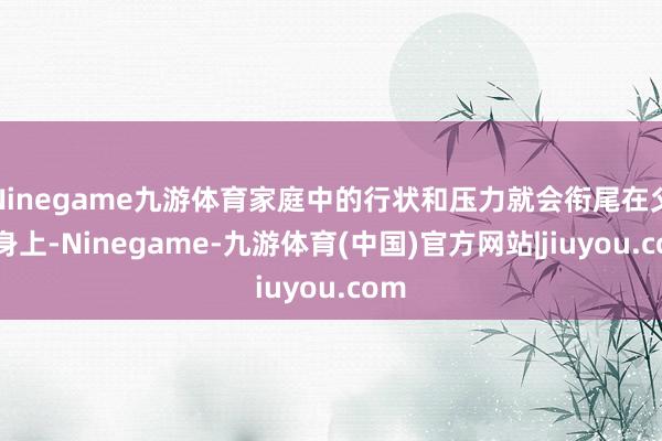 Ninegame九游体育家庭中的行状和压力就会衔尾在父母身上-Ninegame-九游体育(中国)官方网站|jiuyou.com