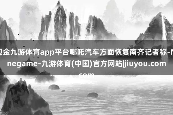 现金九游体育app平台哪吒汽车方面恢复南齐记者称-Ninegame-九游体育(中国)官方网站|jiuyou.com