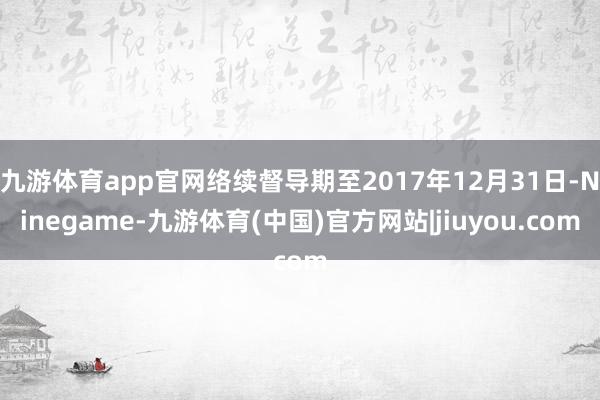 九游体育app官网络续督导期至2017年12月31日-Ninegame-九游体育(中国)官方网站|jiuyou.com
