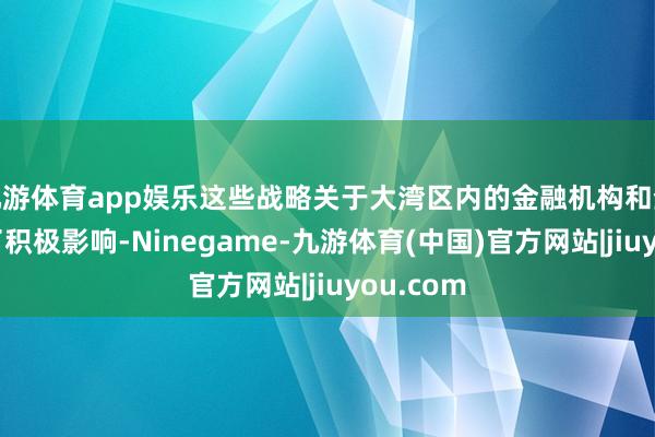 九游体育app娱乐这些战略关于大湾区内的金融机构和企业产生了积极影响-Ninegame-九游体育(中国)官方网站|jiuyou.com