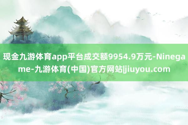 现金九游体育app平台成交额9954.9万元-Ninegame-九游体育(中国)官方网站|jiuyou.com