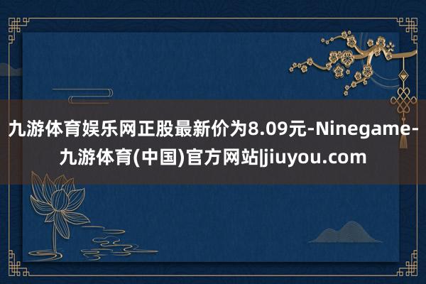 九游体育娱乐网正股最新价为8.09元-Ninegame-九游体育(中国)官方网站|jiuyou.com