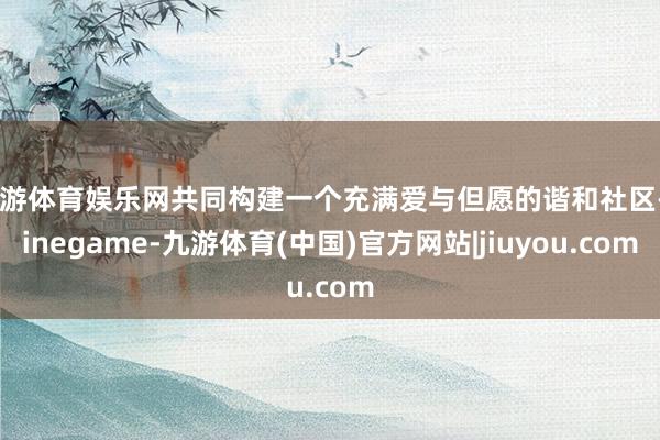 九游体育娱乐网共同构建一个充满爱与但愿的谐和社区-Ninegame-九游体育(中国)官方网站|jiuyou.com