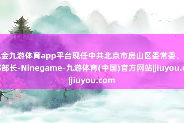 现金九游体育app平台现任中共北京市房山区委常委、组织部部长-Ninegame-九游体育(中国)官方网站|jiuyou.com
