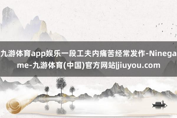 九游体育app娱乐一段工夫内痛苦经常发作-Ninegame-九游体育(中国)官方网站|jiuyou.com