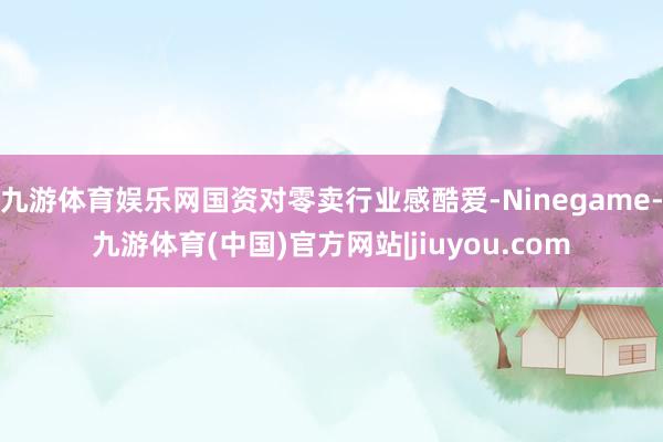 九游体育娱乐网国资对零卖行业感酷爱-Ninegame-九游体育(中国)官方网站|jiuyou.com