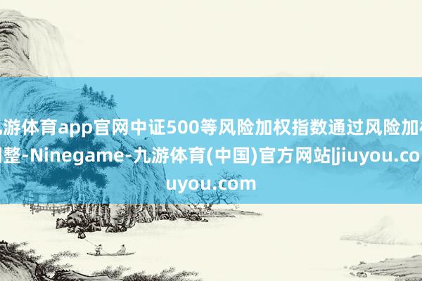 九游体育app官网中证500等风险加权指数通过风险加权调整-Ninegame-九游体育(中国)官方网站|jiuyou.com