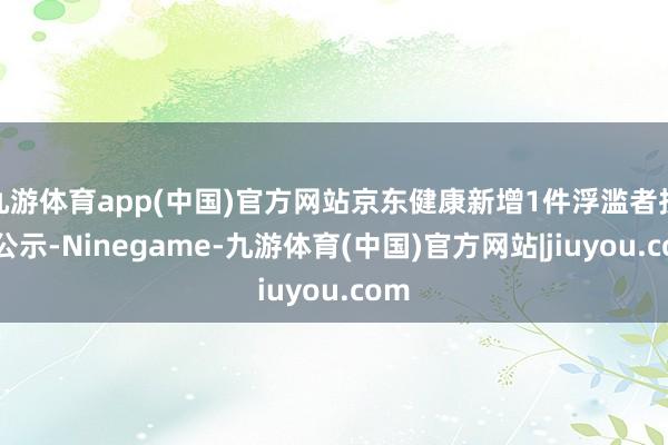 九游体育app(中国)官方网站京东健康新增1件浮滥者投诉公示-Ninegame-九游体育(中国)官方网站|jiuyou.com
