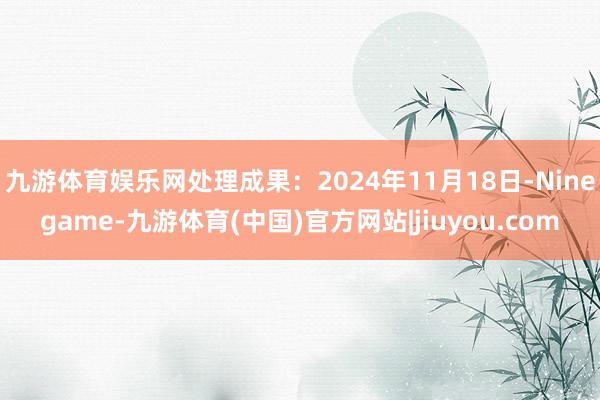 九游体育娱乐网处理成果：2024年11月18日-Ninegame-九游体育(中国)官方网站|jiuyou.com