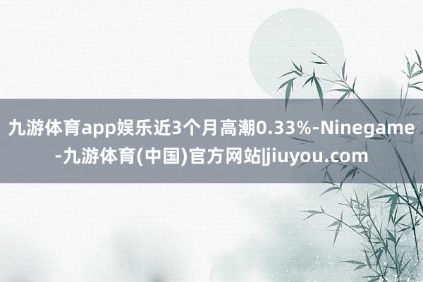 九游体育app娱乐近3个月高潮0.33%-Ninegame-九游体育(中国)官方网站|jiuyou.com