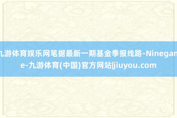 九游体育娱乐网笔据最新一期基金季报线路-Ninegame-九游体育(中国)官方网站|jiuyou.com