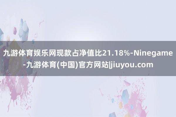 九游体育娱乐网现款占净值比21.18%-Ninegame-九游体育(中国)官方网站|jiuyou.com