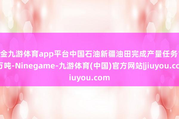 现金九游体育app平台中国石油新疆油田完成产量任务140万吨-Ninegame-九游体育(中国)官方网站|jiuyou.com