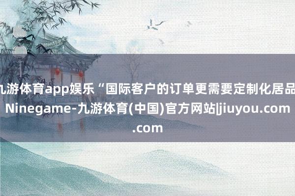 九游体育app娱乐　　“国际客户的订单更需要定制化居品-Ninegame-九游体育(中国)官方网站|jiuyou.com