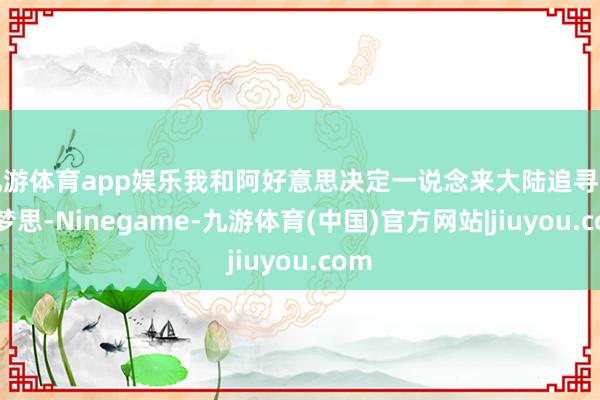九游体育app娱乐我和阿好意思决定一说念来大陆追寻街舞梦思-Ninegame-九游体育(中国)官方网站|jiuyou.com