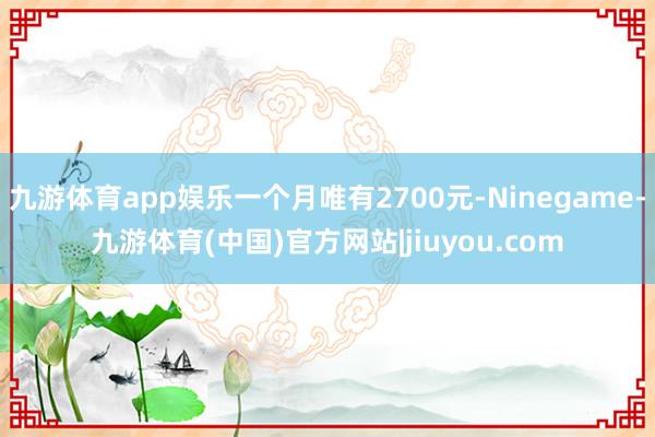 九游体育app娱乐一个月唯有2700元-Ninegame-九游体育(中国)官方网站|jiuyou.com