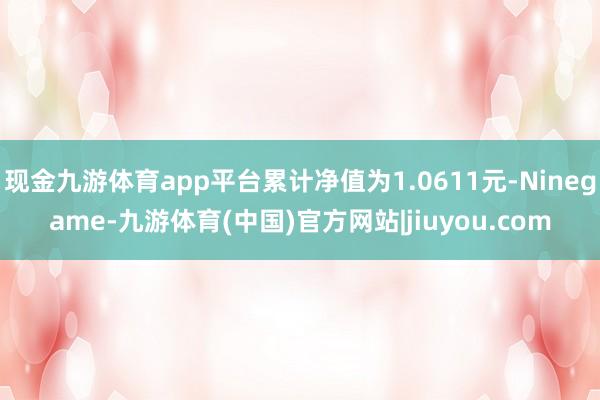 现金九游体育app平台累计净值为1.0611元-Ninegame-九游体育(中国)官方网站|jiuyou.com